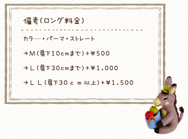 備考(ロング料金) カラ—・パーマ・ストレート &rarr;Ｍ(肩下10cmまで)＋&yen;500 &rarr;Ｌ(肩下30cmまで)＋&yen;1,000 &rarr;ＬＬ(肩下30ｃｍ以上)＋&yen;1,500 